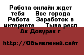 Работа онлайн ждет тебя!  - Все города Работа » Заработок в интернете   . Тыва респ.,Ак-Довурак г.